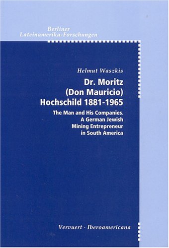 Dr. Moritz (Don Mauricio) Hochschild, 1818-1965: The Man and His Companies : A German Jewish Mining Entrepreneur in South America