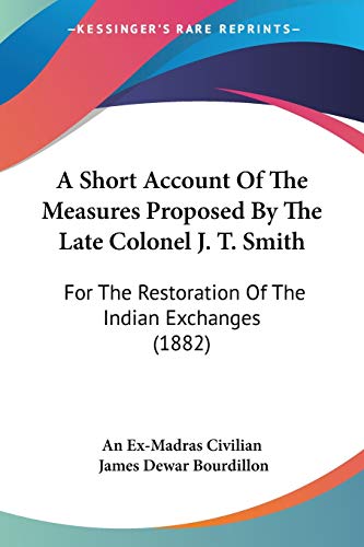 A Short Account Of The Measures Proposed By The Late Colonel J. T. Smith: For The Restoration Of The Indian Exchanges (1882) - Click to Buy