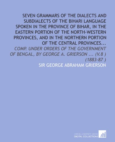 Seven grammars of the dialects and subdialects of the Bihari language spoken in the province of Bihar, in the eastern portion of the North-western ... by George A. Grierson ... (v.8 ) (1883-87 )