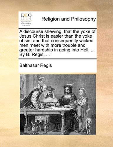 A Discourse Shewing, That the Yoke of Jesus Christ Is Easier Than the Yoke of Sin; And That Consequently Wicked Men Meet with More Trouble and Greater Hardship in Going Into Hell, ... by B. Regis, ... - Click to Buy