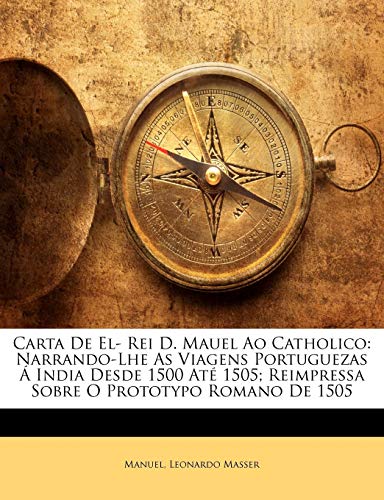 Carta de El- Rei D. Mauel Ao Catholico: Narrando-Lhe as Viagens Portuguezas a India Desde 1500 Ate 1505; Reimpressa Sobre O Prototypo Romano de 1505