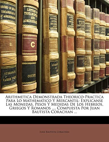 Arithmetica Demonstrada Theorico-Practica Para Lo Mathematico Y Mercantil: Explicanse Las Monedas, Pesos Y Medidas De Los Hebreos, Griegos Y Romanos ..., Compuesta Por Juan Bautista Corachan ... - Click to Buy