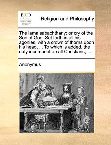 The lama sabachthany: or cry of the Son of God. Set forth in all his agonies, with a crown of thorns upon his head, ... To which is added, the duty incumbent on all Christians, ... - Click to Buy