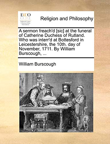 A sermon freach'd [sic] at the funeral of Catherine Duchess of Rutland. Who was interr'd at Bottesford in Leicestershire, the 10th. day of November, 1711. By William Burscough, ... - Click to Buy