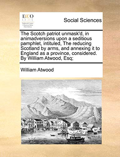 The Scotch Patriot Unmask'd, in Animadversions Upon a Seditious Pamphlet, Intituled, the Reducing Scotland by Arms, and Annexing It to England as a Province, Considered. by William Atwood, Esq;