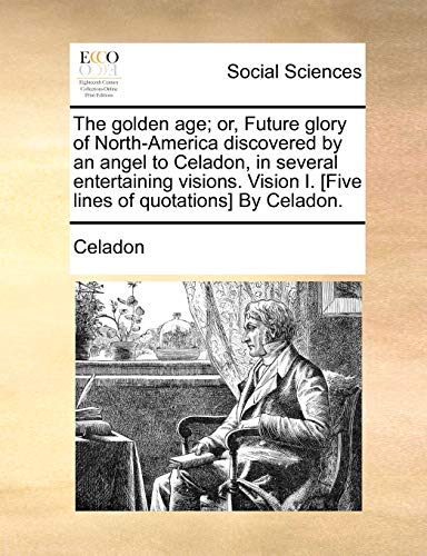 The Golden Age; Or, Future Glory of North-America Discovered by an Angel to Celadon, in Several Entertaining Visions. Vision I. [five Lines of Quotations] by Celadon. - Click to Buy
