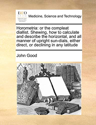 Horometria: Or the Compleat Diallist. Shewing, How to Calculate and Describe the Horizontal, and All Manner of Upright Sun-Dials, Either Direct, or Declining in Any Latitude