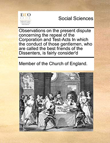 Observations on the present dispute concerning the repeal of the Corporation and Test-Acts In which the conduct of those gentlemen, who are called the ... of the Dissenters, is fairly consider'd - Click to Buy