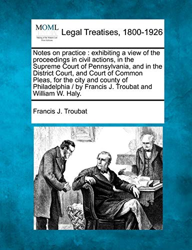 Notes on Practice: Exhibiting a View of the Proceedings in Civil Actions, in the Supreme Court of Pennsylvania, and in the District Court, and Court of Common Pleas, for the City and County of Philadelphia / By Francis J. Troubat and William W. Haly. - Click to Buy