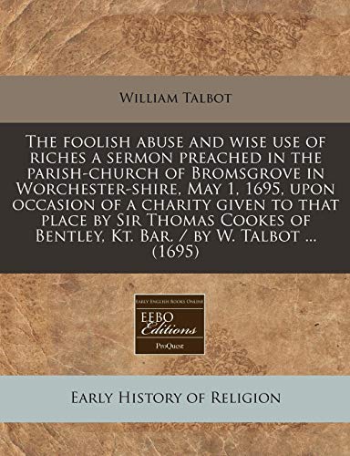 The Foolish Abuse and Wise Use of Riches a Sermon Preached in the Parish-Church of Bromsgrove in Worchester-Shire, May 1, 1695, Upon Occasion of a ... Bentley, Kt. Bar. / By W. Talbot ... (1695)