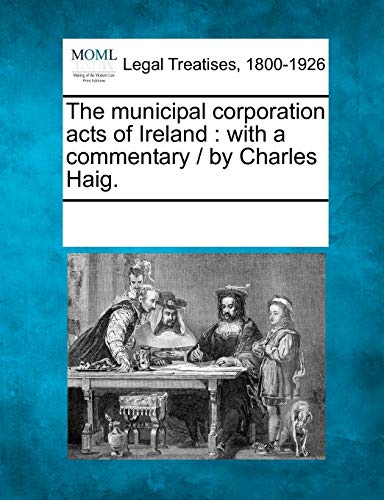 The municipal corporation acts of Ireland: with a commentary / by Charles Haig.