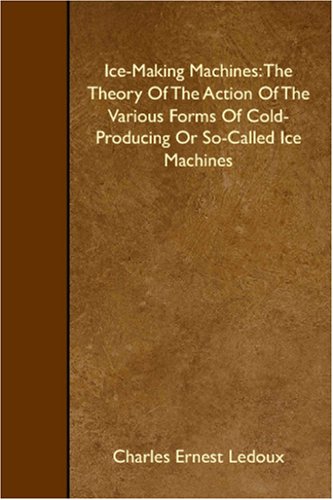 Ice-Making Machines: The Theory Of The Action Of The Various Forms Of Cold-Producing Or So-Called Ice Machines