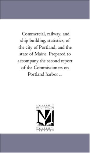 Commercial, railway, and ship building, statistics, of the city of Portland, and the state of Maine. Prepared to accompany the second report of the Commissioners on Portland harbor ...
