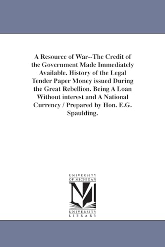 A Resource of War--The Credit of the Government Made Immediately Available. History of the Legal Tender Paper Money issued During the Great Rebellion. ... Currency / Prepared by Hon. E.G. Spaulding.