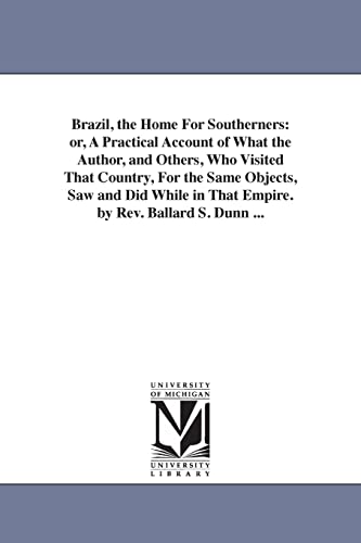 Brazil, the home for southerners: or, A practical account of what the author, and others, who visited that country, for the same objects, saw and did while in that empire. By Rev. Ballard S. Dunn ...