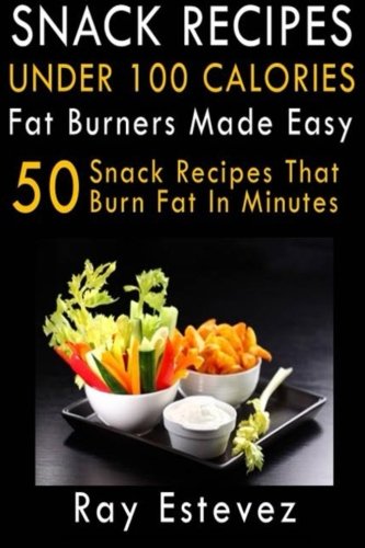 Snack Recipes Under 100 Calories: Fat Burners Made Easy: 50 Snack Recipes That Burn Fat In Minutes