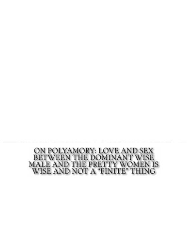 On Polyamory: Love and Sex Between the Dominant Wise Male and the Pretty Women is Wise and Not a "Finite" Thing: Love and Sex is the Nature of Life