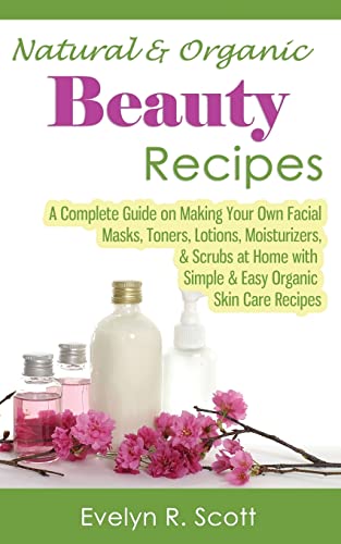 Natural & Organic Beauty Recipes - A Complete Guide on Making Your Own Facial Masks, Toners, Lotions, Moisturizers, & Scrubs at Home with Simple & Easy Organic Skin Care Recipes