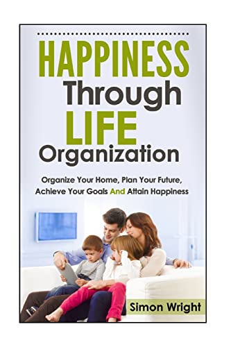 Happiness Through Life Organization: Organize Your Home, Plan Your Future, Achieve Your Goals and Attain Happiness (Happiness Project, Happiness ... Home Organizing, Achieve Anything)
