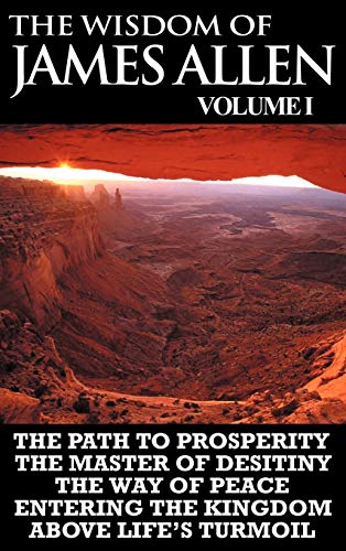The Wisdom of James Allen I: Including The Path To Prosperity, The Master Of Desitiny, The Way Of Peace Entering The Kingdom and Above Life's Turmoil