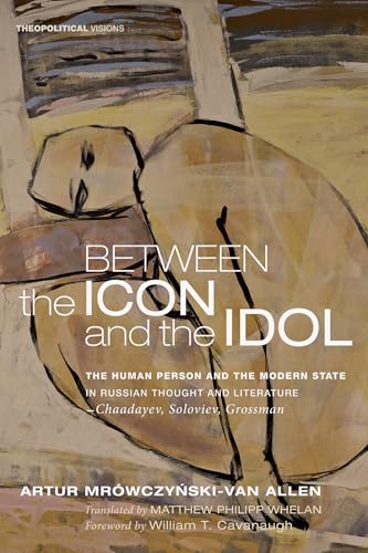 Between the Icon and the Idol: The Human Person and the Modern State in Russian Literature and Thought-Chaadayev, Soloviev, Grossman: 16 (Theopolitical Visions)