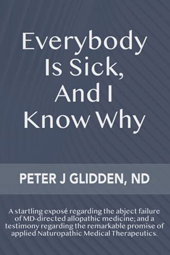 Everybody Is Sick, And I Know Why: An eye-opening exposé regarding the abject failures of MD-directed medicine; and a testimony regarding the ... of applied Naturopathic medical therapeutics. - Click to Buy