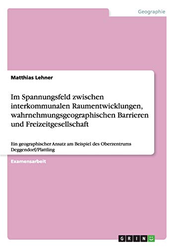 Im Spannungsfeld zwischen interkommunalen Raumentwicklungen, wahrnehmungsgeographischen Barrieren und Freizeitgesellschaft: Ein geographischer Ansatz ... Deggendorf/Plattling (German Edition)
