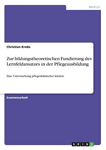 Zur bildungstheoretischen Fundierung des Lernfeldansatzes in der Pflegeausbildung: Eine Untersuchung pflegediaktischer Ansätze (German Edition)