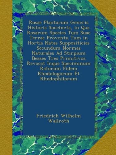 Rosae Plantarum Generis Historia Succincta, in Qua Rosarum Species Tum Suae Terrae Proventu Tum in Hortis Natas Suppositicias Secundum Normas Naturales Ad Stirpium Besses Tres Primitivos Revocat Inque Speciminum Ratorum Fidem Rhodologorum Et Rhodophilorum