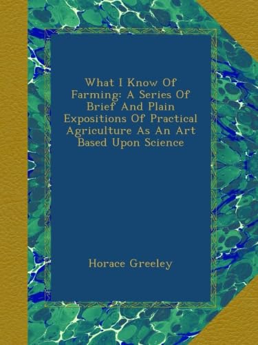What I Know Of Farming: A Series Of Brief And Plain Expositions Of Practical Agriculture As An Art Based Upon Science