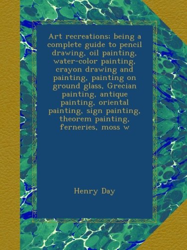 Art recreations; being a complete guide to pencil drawing, oil painting, water-color painting, crayon drawing and painting, painting on ground glass, Grecian painting, antique painting, oriental painting, sign painting, theorem painting, ferneries, moss w - Click to Buy