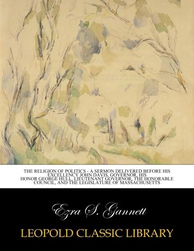 The religion of politics - a sermon delivered before his excellency John Davis, Governor, His Honor George Hull, Lieutenant Governor, The Honorable Council, and The Legislature of Massachusetts