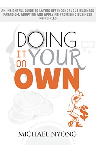 Doing It On Your Own: An Insightful Guide To Laying Off Incongruous Business Paradigms, Adopting and Applying Promising Business Principles