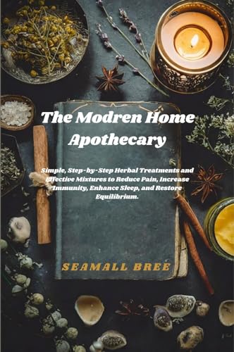 The Modern Home Apothecary: Simple, Step-by-Step Herbal Treatments and Effective Mixtures to Reduce Pain, Increase Immunity, Enhance Sleep, and Restore Equilibrium.